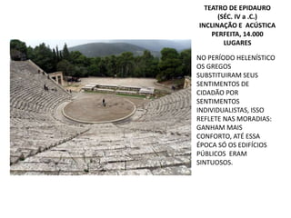 NO PERÍODO HELENÍSTICO
OS GREGOS
SUBSTITUIRAM SEUS
SENTIMENTOS DE
CIDADÃO POR
SENTIMENTOS
INDIVIDUALISTAS, ISSO
REFLETE NAS MORADIAS:
GANHAM MAIS
CONFORTO, ATÉ ESSA
ÉPOCA SÓ OS EDIFÍCIOS
PÚBLICOS ERAM
SINTUOSOS.
TEATRO DE EPIDAURO
(SÉC. IV a .C.)
INCLINAÇÃO E ACÚSTICA
PERFEITA, 14.000
LUGARES
 