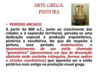 • PERÍODO ARCAICO
A partir de 800 a.C., junto ao crescimento das
cidades e à expansão territorial, percebe-se uma
dedicação especial à produção arquitetônica,
pictórica e escultórica. No que diz respeito à
pintura, esse período testemunhou o
desenvolvimento de um estilo chamado
“geométrico” (apresentava um tipo de decoração
abstrata onde continha triângulos, formas xadrez
e círculos concêntricos) que aparenta ser o estilo
pictórico mais antigo na produção visual grega.
ARTE GREGA:
PINTURA
 