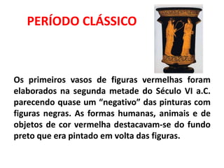 Os primeiros vasos de figuras vermelhas foram
elaborados na segunda metade do Século VI a.C.
parecendo quase um “negativo” das pinturas com
figuras negras. As formas humanas, animais e de
objetos de cor vermelha destacavam-se do fundo
preto que era pintado em volta das figuras.
PERÍODO CLÁSSICO
 
