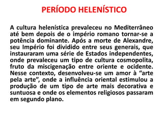 A cultura helenística prevaleceu no Mediterrâneo
até bem depois de o império romano tornar-se a
potência dominante. Após a morte de Alexandre,
seu Império foi dividido entre seus generais, que
instauraram uma série de Estados independentes,
onde prevaleceu um tipo de cultura cosmopolita,
fruto da miscigenação entre oriente e ocidente.
Nesse contexto, desenvolveu-se um amor à “arte
pela arte”, onde a influência oriental estimulou a
produção de um tipo de arte mais decorativa e
suntuosa e onde os elementos religiosos passaram
em segundo plano.
PERÍODO HELENÍSTICO
 