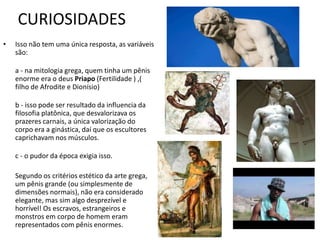 CURIOSIDADES
• Isso não tem uma única resposta, as variáveis
são:
a - na mitologia grega, quem tinha um pênis
enorme era o deus Priapo (Fertilidade ) ,(
filho de Afrodite e Dionísio)
b - isso pode ser resultado da influencia da
filosofia platônica, que desvalorizava os
prazeres carnais, a única valorização do
corpo era a ginástica, daí que os escultores
caprichavam nos músculos.
c - o pudor da época exigia isso.
Segundo os critérios estético da arte grega,
um pênis grande (ou simplesmente de
dimensões normais), não era considerado
elegante, mas sim algo desprezível e
horrível! Os escravos, estrangeiros e
monstros em corpo de homem eram
representados com pênis enormes.
 