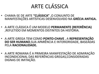 ARTE CLÁSSICA
• CHAMA-SE DE ARTE “CLÁSSICA” ,O CONJUNTO DE
MANIFESTAÇÕES ARTÍSTICAS DESENVOLVIDO NA GRÉCIA ANTIGA.
• A ARTE CLÁSSICA É UM MODELO PERMANENTE (REFERÊNCIA)
,REFLETIDO EM MOMENTOS DISTINTOS DA HISTÓRIA.
• A ARTE GREGA TEM COMO PONTO-CHAVE , A REPRESENTAÇÃO
DO SER HUMANO,SUA APARÊNCIA E INTERIORIDADE, BASEADAS
PELA RACIONALIDADE.
• A ARTE ROMANA É A PRIMEIRA MANIFESTAÇÃO DE ADMIRAÇÃO
INCONDICIONAL DAS REFERÊNCIAS GREGAS,CONSIDERADAS
DIGNAS DE IMITAÇÃO.
 