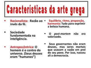  Racionalista: Razão ao
invés da fé.
 Sociedade
fundamentada na
inteligência.
 Antropocêntrica: O
homem é o centro do
universo. (Seus deuses
eram “humanos”)
 Equilíbrio, ritmo, proporção,
harmonia: Tudo para exprimir
a beleza humana.
 O post-mortem não era
valorizado.
 Seus governantes não eram
deuses, mas seres mortais
que usavam a razão em prol
do seu povo. Por isso, nasceu
ali a democracia.
 