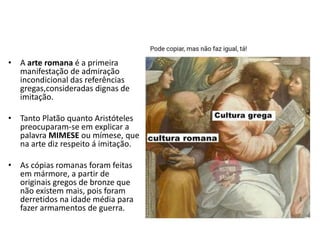 • A arte romana é a primeira
manifestação de admiração
incondicional das referências
gregas,consideradas dignas de
imitação.
• Tanto Platão quanto Aristóteles
preocuparam-se em explicar a
palavra MIMESE ou mímese, que
na arte diz respeito á imitação.
• As cópias romanas foram feitas
em mármore, a partir de
originais gregos de bronze que
não existem mais, pois foram
derretidos na idade média para
fazer armamentos de guerra.
 