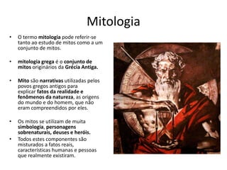 Mitologia
• O termo mitologia pode referir-se
tanto ao estudo de mitos como a um
conjunto de mitos.
• mitologia grega é o conjunto de
mitos originários da Grécia Antiga.
• Mito são narrativas utilizadas pelos
povos gregos antigos para
explicar fatos da realidade e
fenômenos da natureza, as origens
do mundo e do homem, que não
eram compreendidos por eles.
• Os mitos se utilizam de muita
simbologia, personagens
sobrenaturais, deuses e heróis.
• Todos estes componentes são
misturados a fatos reais,
características humanas e pessoas
que realmente existiram.
 