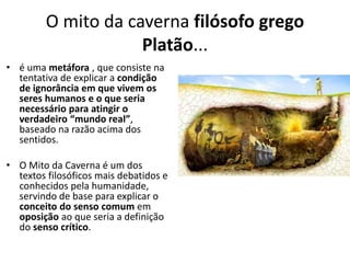 O mito da caverna filósofo grego
Platão...
• é uma metáfora , que consiste na
tentativa de explicar a condição
de ignorância em que vivem os
seres humanos e o que seria
necessário para atingir o
verdadeiro “mundo real”,
baseado na razão acima dos
sentidos.
• O Mito da Caverna é um dos
textos filosóficos mais debatidos e
conhecidos pela humanidade,
servindo de base para explicar o
conceito do senso comum em
oposição ao que seria a definição
do senso crítico.
 