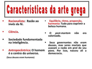  Racionalista: Razão ao
invés da fé.
 Ciência.
 Sociedade fundamentada
na inteligência.
 Antropocêntrica: O homem
é o centro do universo.
(Seus deuses eram humanos)
 Equilíbrio, ritmo, proporção,
harmonia: Tudo para exprimir a
beleza humana.
 O post-mortem não era
valorizado.
 Seus governantes não eram
deuses, mas seres mortais que
usavam a razão em prol do seu
povo. Por isso, nasceu ali a
democracia.
 