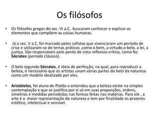 Os filósofos
• Os filósofos gregos do sec. VI a.C, buscaram conhecer e explicar os
elementos que compõem as coisas humanas.
• Já o sec. V a.C, foi marcado pelos sofistas que vivenciaram um período de
crise e utilizaram-se de temas práticos ,como o bem, a virtude,o belo, a lei, a
justiça. São responsáveis pelo ponto de vista reflexivo-crítico, como fez
Sócrates (período clássico).
• O belo segundo Sócrates, é ideia de perfeição, na qual, para reproduzir a
beleza, é necessário que os artistas unam várias partes do belo da natureza
como um modelo idealizado por eles.
• Aristóteles, foi aluno de Platão e entendeu que a beleza existe na simples
contemplação e que se justifica por si só em suas proporções, ordens,
simetrias e medidas percebidas nas formas feitas nas matérias. Para ele , a
arte é a maior representação da natureza e tem por finalidade os prazeres
estético, intelectual e sensível.
 