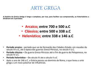ARTE GREGA
A história da Grécia Antiga é longa e complexa, por isso, para facilitar sua compreensão, os historiadores a
dividiram em 3 períodos:
• Arcaico; entre 700 e 500 a.C
• Clássico; entre 500 e 338 a.C
• Helenístico; entre 338 e 146 a.C
• Período arcaico – período que vai da formação das Cidades-Estado, em meados do
século VII a.C, até á época das guerras Greco-Pérsicas, no século V a.C.
• Período clássico – Da guerra Greco-Pérsicas até o fim da guerra do Peloponeso, no
século IV a.C.
• Período helenístico – Do século IV ate o século II a.C
• Após o ano de 146 a.C, a Grécia passou ao domínio de Roma, o que levou a arte
grega a um novo patamar de influências.
 