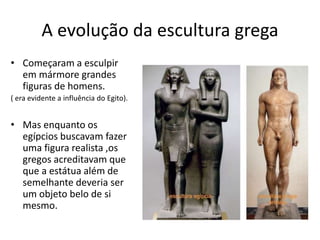 A evolução da escultura grega
• Começaram a esculpir
em mármore grandes
figuras de homens.
( era evidente a influência do Egito).
• Mas enquanto os
egípcios buscavam fazer
uma figura realista ,os
gregos acreditavam que
que a estátua além de
semelhante deveria ser
um objeto belo de si
mesmo.
 