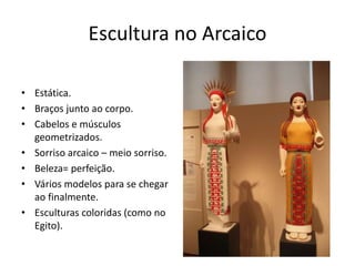 Escultura no Arcaico
• Estática.
• Braços junto ao corpo.
• Cabelos e músculos
geometrizados.
• Sorriso arcaico – meio sorriso.
• Beleza= perfeição.
• Vários modelos para se chegar
ao finalmente.
• Esculturas coloridas (como no
Egito).
 