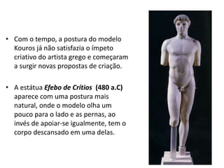 • Com o tempo, a postura do modelo
Kouros já não satisfazia o ímpeto
criativo do artista grego e começaram
a surgir novas propostas de criação.
• A estátua Efebo de Crítios (480 a.C)
aparece com uma postura mais
natural, onde o modelo olha um
pouco para o lado e as pernas, ao
invés de apoiar-se igualmente, tem o
corpo descansado em uma delas.
 