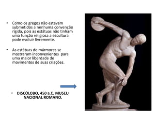 • Como os gregos não estavam
submetidos a nenhuma convenção
rígida, pois as estátuas não tinham
uma função religiosa a escultura
pode evoluir livremente.
• As estátuas de mármores se
mostraram inconvenientes para
uma maior liberdade de
movimentos de suas criações.
• DISCÓLOBO, 450 a.C. MUSEU
NACIONAL ROMANO.
 