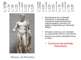 • Denominamos de “civilização
helenística” à civilização que
resultou:da fusão de elementos
culturais gregos e orientais nas
regiões conquistadas por Alexandre
Magno.
• O homem continua a ser retratado
nu, valorizando o físico e a boa forma;
• Homem que pratica atividades físicas
e é belo.
• Esculturas do período
Helenístico
Hermes, de Praxíteles
 