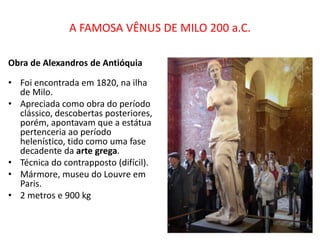 A FAMOSA VÊNUS DE MILO 200 a.C.
Obra de Alexandros de Antióquia
• Foi encontrada em 1820, na ilha
de Milo.
• Apreciada como obra do período
clássico, descobertas posteriores,
porém, apontavam que a estátua
pertenceria ao período
helenístico, tido como uma fase
decadente da arte grega.
• Técnica do contrapposto (difícil).
• Mármore, museu do Louvre em
Paris.
• 2 metros e 900 kg
 