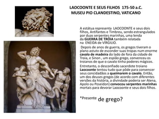 LAOCOONTE E SEUS FILHOS 175-50 a.C.
MUSEU PIO CLANDESTINO, VATICANO
A estátua representa LAOCOONTE e seus dois
filhos, Antífantes e Timbreu, sendo estrangulados
por duas serpentes marinhas, uma lenda
da GUERRA DE TRÓIA também relatada
na ENEIDA de VÍRGILIO.
Depois de anos de guerra, os gregos tiveram o
plano astuto de esconder suas tropas num enorme
cavalo de madeira do lado de fora da cidade de
Troia, e Sinon , um espião grego, convenceu os
troianos de que o cavalo tinha poderes mágicos.
Entretanto, o desconfiado sacerdote troiano
Laocoonte tentou tudo que pôde para convencer
seus concidadãos a queimarem o cavalo. Então,
um dos deuses gregos (de acordo com diferentes
versões da história, a divindade poderia ser Atena,
Apolo ou Poseidon) convocou serpentes marinhas
mortais para devorar Laocoonte e seus dois filhos.
*Presente de grego?
 