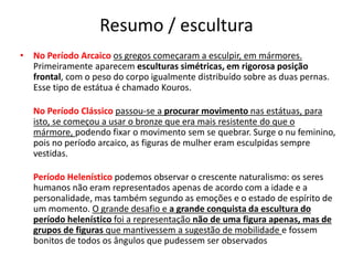 Resumo / escultura
• No Período Arcaico os gregos começaram a esculpir, em mármores.
Primeiramente aparecem esculturas simétricas, em rigorosa posição
frontal, com o peso do corpo igualmente distribuído sobre as duas pernas.
Esse tipo de estátua é chamado Kouros.
No Período Clássico passou-se a procurar movimento nas estátuas, para
isto, se começou a usar o bronze que era mais resistente do que o
mármore, podendo fixar o movimento sem se quebrar. Surge o nu feminino,
pois no período arcaico, as figuras de mulher eram esculpidas sempre
vestidas.
Período Helenístico podemos observar o crescente naturalismo: os seres
humanos não eram representados apenas de acordo com a idade e a
personalidade, mas também segundo as emoções e o estado de espírito de
um momento. O grande desafio e a grande conquista da escultura do
período helenístico foi a representação não de uma figura apenas, mas de
grupos de figuras que mantivessem a sugestão de mobilidade e fossem
bonitos de todos os ângulos que pudessem ser observados
 