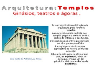 As mais significativas edificações da
arquitetura grega foram os
templos.
A característica mais evidente dos
templos gregos é a simetria entre o
pórtico de entrada e o dos fundos.
O rito religioso ao ar livre,precisava de
um altar para os sacrifícios .
A arte grega construiu espaço
significativo na história do mundo
ocidental.
Sobre esta arte, pode-se afirmar que
teve, na arquitetura, obras de
destaque, em que um dos
princípios básicos era a harmonia
das formas.
Vista frontal do Parthenon, de Atenas
 