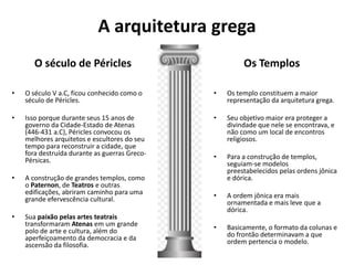 A arquitetura grega
O século de Péricles
• O século V a.C, ficou conhecido como o
século de Péricles.
• Isso porque durante seus 15 anos de
governo da Cidade-Estado de Atenas
(446-431 a.C), Péricles convocou os
melhores arquitetos e escultores do seu
tempo para reconstruir a cidade, que
fora destruída durante as guerras Greco-
Pérsicas.
• A construção de grandes templos, como
o Paternon, de Teatros e outras
edificações, abriram caminho para uma
grande efervescência cultural.
• Sua paixão pelas artes teatrais
transformaram Atenas em um grande
polo de arte e cultura, além do
aperfeiçoamento da democracia e da
ascensão da filosofia.
Os Templos
• Os templo constituem a maior
representação da arquitetura grega.
• Seu objetivo maior era proteger a
divindade que nele se encontrava, e
não como um local de encontros
religiosos.
• Para a construção de templos,
seguiam-se modelos
preestabelecidos pelas ordens jônica
e dórica.
• A ordem jônica era mais
ornamentada e mais leve que a
dórica.
• Basicamente, o formato da colunas e
do frontão determinavam a que
ordem pertencia o modelo.
 