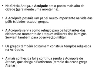 • Na Grécia Antiga, a Acrópole era o ponto mais alto da
cidade (geralmente uma montanha).
• A Acrópole possuía um papel muito importante na vida das
pólis (cidades-estado) gregas.
• A Acrópole servia como refúgio para os habitantes das
cidades no momento de ataques militares dos inimigos.
Serviam também para observação militar.
• Os gregos também costumam construir templos religiosos
na Acrópole.
• A mais conhecida foi e continua sendo a Acrópole de
Atenas, que abriga o Parthenon (templo da deusa grega
Atenas).
 