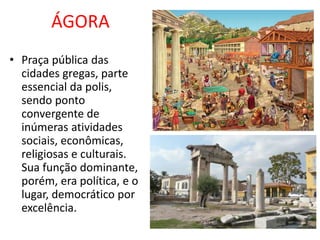 ÁGORA
• Praça pública das
cidades gregas, parte
essencial da polis,
sendo ponto
convergente de
inúmeras atividades
sociais, econômicas,
religiosas e culturais.
Sua função dominante,
porém, era política, e o
lugar, democrático por
excelência.
 