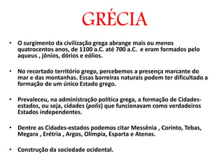 GRÉCIA
• O surgimento da civilização grega abrange mais ou menos
quatrocentos anos, de 1100 a.C. até 700 a.C. e eram formados pelo
aqueus , jônios, dórios e eólios.
• No recortado território grego, percebemos a presença marcante do
mar e das montanhas. Essas barreiras naturais podem ter dificultado a
formação de um único Estado grego.
• Prevaleceu, na administração política grega, a formação de Cidades-
estados, ou seja, cidades (polis) que funcionavam como verdadeiros
Estados independentes.
• Dentre as Cidades-estados podemos citar Messênia , Corinto, Tebas,
Megara , Erétria , Argos, Olímpia, Esparta e Atenas.
• Construção da sociedade ocidental.
 