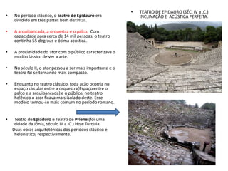 • No período clássico, o teatro de Epidauro era
dividido em três partes bem distintas.
• A arquibancada, a orquestra e o palco. Com
capacidade para cerca de 14 mil pessoas, o teatro
continha 55 degraus e ótima acústica.
• A proximidade do ator com o público caracterizava o
modo clássico de ver a arte.
• No século II, o ator passou a ser mais importante e o
teatro foi se tornando mais compacto.
• Enquanto no teatro clássico, toda ação ocorria no
espaço circular entre a orquestra(Espaço entre o
palco e a arquibancada) e o público, no teatro
helênico o ator ficava mais isolado deste. Esse
modelo tornou-se mais comum no período romano.
• Teatro de Epiaduro e Teatro de Priene (foi uma
cidade da Jônia, século III a. C.) Hoje Turquia.
Duas obras arquitetônicas dos períodos clássico e
helenístico, respectivamente.
• TEATRO DE EPIDAURO (SÉC. IV a .C.)
INCLINAÇÃO E ACÚSTICA PERFEITA.
 