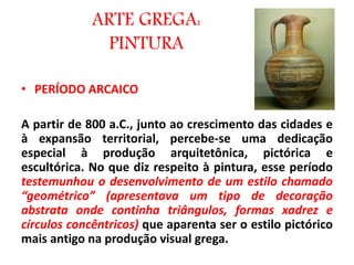 ARTE GREGA:
PINTURA
• PERÍODO ARCAICO
A partir de 800 a.C., junto ao crescimento das cidades e
à expansão territorial, percebe-se uma dedicação
especial à produção arquitetônica, pictórica e
escultórica. No que diz respeito à pintura, esse período
testemunhou o desenvolvimento de um estilo chamado
“geométrico” (apresentava um tipo de decoração
abstrata onde continha triângulos, formas xadrez e
círculos concêntricos) que aparenta ser o estilo pictórico
mais antigo na produção visual grega.
 