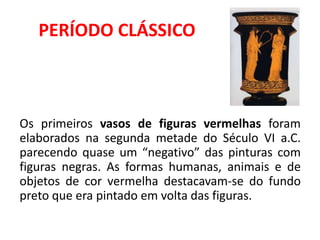 PERÍODO CLÁSSICO
Os primeiros vasos de figuras vermelhas foram
elaborados na segunda metade do Século VI a.C.
parecendo quase um “negativo” das pinturas com
figuras negras. As formas humanas, animais e de
objetos de cor vermelha destacavam-se do fundo
preto que era pintado em volta das figuras.
 