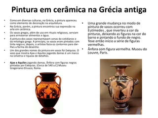 Pintura em cerâmica na Grécia antiga
• Como em diversas culturas, na Grécia, a pintura apareceu
como elemento de decoração na arquitetura.
• Na Grécia, porém, a pintura encontrou sua expressão na
arte em cerâmica.
• Os vasos gregos, além de uso em rituais religiosos, serviam
para armazenar alimentos e água.
• A pintura dos vasos representavam cenas do cotidianos e
da mitologia grega. A princípio, os vasos eram pintados com
tinta negra e, depois, o artistas fazia os contornos para dar-
lhes a forma do desenho.
• Um dos grandes nomes da pintura em vasos foi Exéquias. O
vaso que mostra Ajax e Aquiles jogando damas é um marco
na simetria e riqueza de detalhes.
• Ajax e Aquiles jogando damas. Ânfora com figuras negras
pintadas por Exéquias. (Cerca de 540 a.C) Museu
Gregoriano-Etrusco, Roma.
• Uma grande mudança no modo de
pintura de vasos ocorreu com
Eutímedes , que inverteu a cor da
pinturas, deixando as figuras na cor do
barro e pintando o fundo de negro.
Teve então início a série de figuras
vermelhas.
• Ânfora com figura vermelha. Museu do
Louvre, Paris.
 