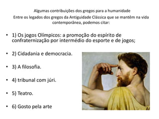 Algumas contribuições dos gregos para a humanidade
Entre os legados dos gregos da Antiguidade Clássica que se mantêm na vida
contemporânea, podemos citar:
• 1) Os jogos Olímpicos: a promoção do espírito de
confraternização por intermédio do esporte e de jogos;
• 2) Cidadania e democracia.
• 3) A filosofia.
• 4) tribunal com júri.
• 5) Teatro.
• 6) Gosto pela arte
 