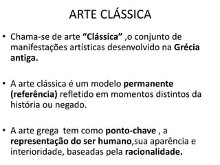 ARTE CLÁSSICA
• Chama-se de arte “Clássica” ,o conjunto de
manifestações artísticas desenvolvido na Grécia
antiga.
• A arte clássica é um modelo permanente
(referência) refletido em momentos distintos da
história ou negado.
• A arte grega tem como ponto-chave , a
representação do ser humano,sua aparência e
interioridade, baseadas pela racionalidade.
 