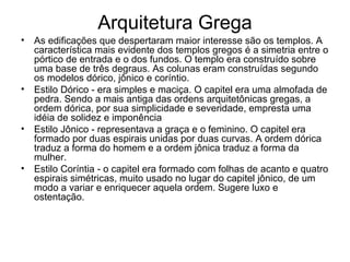 Arquitetura Grega
• As edificações que despertaram maior interesse são os templos. A
característica mais evidente dos templos gregos é a simetria entre o
pórtico de entrada e o dos fundos. O templo era construído sobre
uma base de três degraus. As colunas eram construídas segundo
os modelos dórico, jônico e coríntio.
• Estilo Dórico - era simples e maciça. O capitel era uma almofada de
pedra. Sendo a mais antiga das ordens arquitetônicas gregas, a
ordem dórica, por sua simplicidade e severidade, empresta uma
idéia de solidez e imponência
• Estilo Jônico - representava a graça e o feminino. O capitel era
formado por duas espirais unidas por duas curvas. A ordem dórica
traduz a forma do homem e a ordem jônica traduz a forma da
mulher.
• Estilo Coríntia - o capitel era formado com folhas de acanto e quatro
espirais simétricas, muito usado no lugar do capitel jônico, de um
modo a variar e enriquecer aquela ordem. Sugere luxo e
ostentação.
 