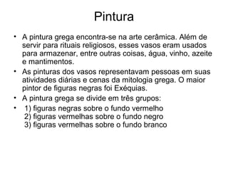 Pintura
• A pintura grega encontra-se na arte cerâmica. Além de
servir para rituais religiosos, esses vasos eram usados
para armazenar, entre outras coisas, água, vinho, azeite
e mantimentos.
• As pinturas dos vasos representavam pessoas em suas
atividades diárias e cenas da mitologia grega. O maior
pintor de figuras negras foi Exéquias.
• A pintura grega se divide em três grupos:
• 1) figuras negras sobre o fundo vermelho
2) figuras vermelhas sobre o fundo negro
3) figuras vermelhas sobre o fundo branco
 