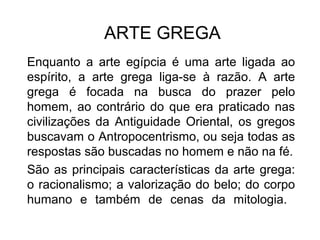 ARTE GREGA
Enquanto a arte egípcia é uma arte ligada ao
espírito, a arte grega liga-se à razão. A arte
grega é focada na busca do prazer pelo
homem, ao contrário do que era praticado nas
civilizações da Antiguidade Oriental, os gregos
buscavam o Antropocentrismo, ou seja todas as
respostas são buscadas no homem e não na fé.
São as principais características da arte grega:
o racionalismo; a valorização do belo; do corpo
humano e também de cenas da mitologia.
 