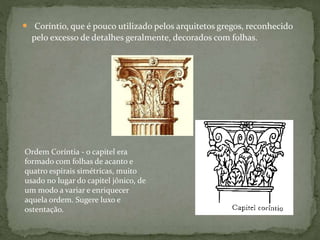  Coríntio, que é pouco utilizado pelos arquitetos gregos, reconhecido
pelo excesso de detalhes geralmente, decorados com folhas.
Ordem Coríntia - o capitel era
formado com folhas de acanto e
quatro espirais simétricas, muito
usado no lugar do capitel jônico, de
um modo a variar e enriquecer
aquela ordem. Sugere luxo e
ostentação.
 