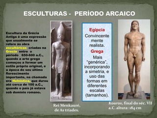 Escultura da Grécia
Antiga é uma expressão
que usualmente se
refere às obra
escultóricas criadas na
Grecia entre o
périodo 650-600 a.C.,
quando a arte grega
começou a formar um
estilo próprio original, e
a época do seu último
florescimento
importante, na chamada
era Helnistica, que durou
até cerca de 100 a.C.,
quando o país já estava
sob domínio romano.
Rei Menkauré,
de As tríades.
Kouros, final do séc. VII
a.C. altura: 184 cm
Egípcia
Convincente
mente
realista.
Grega
Mais
“genérica”,
incorporando
a simetria, e
uso das
formas em
diferentes
escalas
(tamanhos).
 