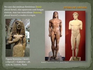 Figura feminina ( koré)-
c.650 a.C – Calcário – alt.
0,62 m, Louvre, Paris
No caso das estátuas femininas (koré)
plural korai), elas aparecem com longas
túnicas, mas nas masculinas (kouros),
plural kouroi) a nudez é a regra.
 
