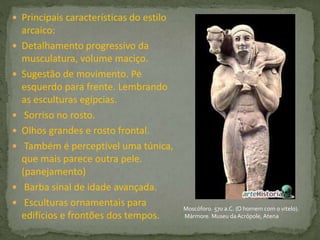  Principais características do estilo
arcaico:
 Detalhamento progressivo da
musculatura, volume maciço.
 Sugestão de movimento. Pé
esquerdo para frente. Lembrando
as esculturas egípcias.
 Sorriso no rosto.
 Olhos grandes e rosto frontal.
 Também é perceptível uma túnica,
que mais parece outra pele.
(panejamento)
 Barba sinal de idade avançada.
 Esculturas ornamentais para
edifícios e frontões dos tempos.
Moscóforo. 570 a.C. (O homem com o vitelo).
Mármore. Museu daAcrópole, Atena
 