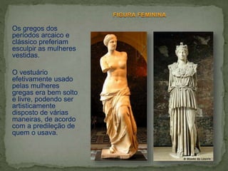 Os gregos dos
períodos arcaico e
clássico preferiam
esculpir as mulheres
vestidas.
O vestuário
efetivamente usado
pelas mulheres
gregas era bem solto
e livre, podendo ser
artisticamente
disposto de várias
maneiras, de acordo
com a predileção de
quem o usava.
 