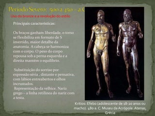 Uso do bronze e a revolução do estilo.
Principais características:
Os braços ganham liberdade, o torso
se flexibiliza em formato de S
invertido, maior detalhe da
anatomia. A cabeça se harmoniza
com o corpo. O peso do corpo
repousa sob a perna esquerda e a
direita mantém o equilíbrio.
Substituição do sorriso por
expressão séria , distante e pensativa,
com lábios entreabertos e olhos
incrustados.
Representação da velhice. Nariz
grego – a linha retilínea do nariz com
a testa.
.
Kritios: Efebo (adolescente de 18-20 anos ou
macho). 480 a. C. Museu da Acrópole.Atenas,
Grécia
 