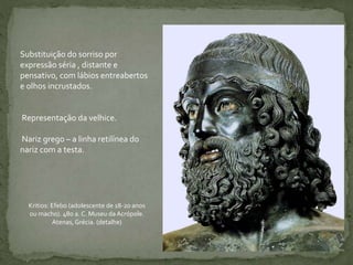 Substituição do sorriso por
expressão séria , distante e
pensativo, com lábios entreabertos
e olhos incrustados.
Representação da velhice.
Nariz grego – a linha retilínea do
nariz com a testa.
Kritios: Efebo (adolescente de 18-20 anos
ou macho). 480 a. C. Museu da Acrópole.
Atenas, Grécia. (detalhe)
 