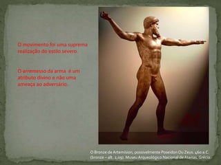 O Bronze de Artemísion, possivelmente Poseidon Ou Zeus. 460 a.C.
(bronze – alt. 2,09). MuseuArqueológico Nacional deAtenas. Grécia.
O movimento foi uma suprema
realização do estilo severo.
O arremesso da arma é um
atributo divino e não uma
ameaça ao adversário.
 
