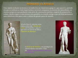 Afrodite Braschi, uma das várias
cópias conhecidas Afrodite de
Cnido, de Praxiteles, c. 345 a.C.,
que criou um cânone de beleza.
Gliptoteca de Munique
O Dórif oro de Policleto, um paradigma do
cânone clássico masculino. Cópia
no Museu Arqueológico Nacional
de Nápoles
Uma rápida evolução na técnica e no estilo leva ao classicismo grego (c. 450-323 a.C.), período
em que se realizam as mais importantes e seminais conquistas no terreno do naturalismo, ao
mesmo tempo em que perduram uma série de convenções estritas a respeito de proporções e
ordem, dando origem a uma síntese sem paralelos no mundo antigo e que até hoje permanece
uma referência vital para a arte e cultura de grande parte do mundo.
 
