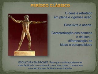 O deus é retratado
em plena e vigorosa ação.
Pose livre e aberta.
Caracterização dos homens
e deuses –
diferenciação de
idade e personalidade
ESCULTURA EM BRONZE: Para que o artista pudesse ter
mais facilidade na construção de novas poses o bronze era
uma técnica que facilitaria esse trabalho.
 