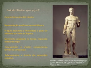 Características do estilo clássico:
Representação anatômica verossimilhança.
A figura abandona a frontalidade e pode ser
admirada por todos os ângulos.
Movimento congelado no tempo. Impressão
sedosa do corpo.
Panejamentos e mantos complementos
formais da composição.
Balanceamento e simetria das proporções
corporais.
Período Clássico: 450 a 323 a.C.
Policleto. Dorífero. Cópia de um original grego 450-
440 a.C. Mármore, alt. 1,98. Museu Nacional de
Nápoles. Itália.
 