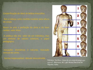 Corporificação do ideal da beleza masculina.
Tem a cabeça como medida modelar para altura
do corpo.
Busca na arte a perfeição da alma e do bom
caráter, valor ético.
A estátua não era valor de um indivíduo, mas
um símbolo de valores coletivos, o papel
pedagógico.
Inovações dramáticas e naturais. Evocação
sensual da carne.
Sorriso imperceptível. Atitude descontraída.
Policleto. Dorífero. Cópia de um original grego 450-
440 a.C. Mármore, alt. 1,98. Museu Nacional de
Nápoles. Itália.
 