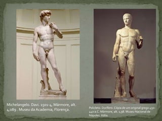 Policleto. Dorífero. Cópia de um original grego 450-
440 a.C. Mármore, alt. 1,98. Museu Nacional de
Nápoles. Itália.
Michelangelo. Davi. 1501-4, Mármore, alt.
4,089 . Museu da Academia, Florença.
 