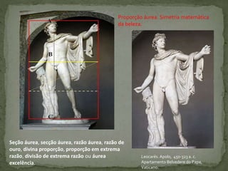 Leocarés. Apolo, 450-323 a. c.
Apartamento Belvedere do Papa,
Vaticano.
Proporção áurea. Simetria matemática
da beleza.
Seção áurea, secção áurea, razão áurea, razão de
ouro, divina proporção, proporção em extrema
razão, divisão de extrema razão ou áurea
excelência.
 