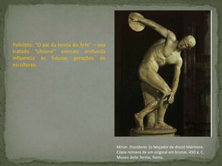 Policleto: “O pai da teoria da Arte” – seu
tratado “cânone” exerceu profunda
influencia as futuras gerações de
escultores.
Míron. Discóbolo. (o lançador de disco) Mármore.
Cópia romana de um original em bronze. 450 a. C.
Museu delle Terme, Roma.
 